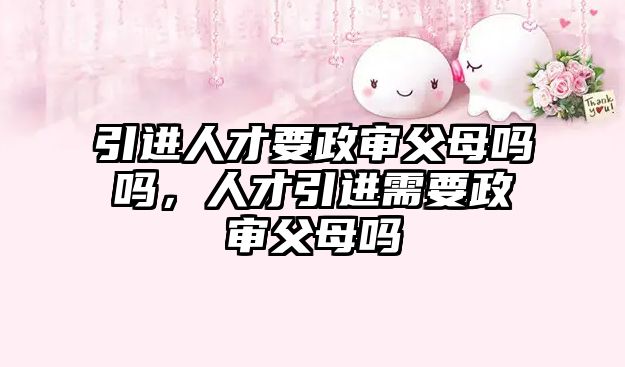 引進人才要政審父母嗎嗎，人才引進需要政審父母嗎